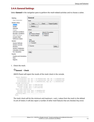 Setup and Solution

3.4.4. General Settings
Select General in the navigation pane to perform the mesh-related activities and to choose a solver.

1. Check the mesh.
General ¡ Check
ANSYS Fluent will report the results of the mesh check in the console.
Domain Extents:
x-coordinate: min (m) = -8.000000e+000, max (m) = 8.000000e+000
y-coordinate: min (m) = -9.134633e+000, max (m) = 8.000000e+000
z-coordinate: min (m) = 0.000000e+000, max (m) = 2.000000e+000
Volume statistics:
minimum volume (m3): 5.098270e-004
maximum volume (m3): 2.330737e-002
total volume (m3): 1.607154e+002
Face area statistics:
minimum face area (m2): 4.865882e-003
maximum face area (m2): 1.017924e-001
Checking mesh.......................
Done.

The mesh check will list the minimum and maximum and values from the mesh in the default
SI unit of meters. It will also report a number of other mesh features that are checked. Any errors

¡

 

Release 15.0 - © SAS IP, Inc. All rights reserved. - Contains proprietary and confidential information
of ANSYS, Inc. and its subsidiaries and affiliates.

133

 