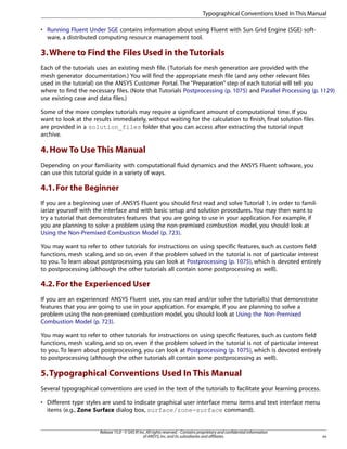 Typographical Conventions Used In This Manual
• Running Fluent Under SGE contains information about using Fluent with Sun Grid Engine (SGE) software, a distributed computing resource management tool.

3. Where to Find the Files Used in the Tutorials
Each of the tutorials uses an existing mesh file. (Tutorials for mesh generation are provided with the
mesh generator documentation.) You will find the appropriate mesh file (and any other relevant files
used in the tutorial) on the ANSYS Customer Portal. The “Preparation” step of each tutorial will tell you
where to find the necessary files. (Note that Tutorials Postprocessing (p. 1075) and Parallel Processing (p. 1129)
use existing case and data files.)
Some of the more complex tutorials may require a significant amount of computational time. If you
want to look at the results immediately, without waiting for the calculation to finish, final solution files
are provided in a solution_files folder that you can access after extracting the tutorial input
archive.

4. How To Use This Manual
Depending on your familiarity with computational fluid dynamics and the ANSYS Fluent software, you
can use this tutorial guide in a variety of ways.

4.1. For the Beginner
If you are a beginning user of ANSYS Fluent you should first read and solve Tutorial 1, in order to familiarize yourself with the interface and with basic setup and solution procedures. You may then want to
try a tutorial that demonstrates features that you are going to use in your application. For example, if
you are planning to solve a problem using the non-premixed combustion model, you should look at
Using the Non-Premixed Combustion Model (p. 723).
You may want to refer to other tutorials for instructions on using specific features, such as custom field
functions, mesh scaling, and so on, even if the problem solved in the tutorial is not of particular interest
to you. To learn about postprocessing, you can look at Postprocessing (p. 1075), which is devoted entirely
to postprocessing (although the other tutorials all contain some postprocessing as well).

4.2. For the Experienced User
If you are an experienced ANSYS Fluent user, you can read and/or solve the tutorial(s) that demonstrate
features that you are going to use in your application. For example, if you are planning to solve a
problem using the non-premixed combustion model, you should look at Using the Non-Premixed
Combustion Model (p. 723).
You may want to refer to other tutorials for instructions on using specific features, such as custom field
functions, mesh scaling, and so on, even if the problem solved in the tutorial is not of particular interest
to you. To learn about postprocessing, you can look at Postprocessing (p. 1075), which is devoted entirely
to postprocessing (although the other tutorials all contain some postprocessing as well).

5. Typographical Conventions Used In This Manual
Several typographical conventions are used in the text of the tutorials to facilitate your learning process.
• Different type styles are used to indicate graphical user interface menu items and text interface menu
items (e.g., Zone Surface dialog box, surface/zone-surface command).

Release 15.0 - © SAS IP, Inc. All rights reserved. - Contains proprietary and confidential information
of ANSYS, Inc. and its subsidiaries and affiliates.

xv

 