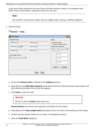 Introduction to Using ANSYS Fluent: Fluid Flow and Heat Transfer in a Mixing Elbow
in the mesh will be reported at this time. Ensure that the minimum volume is not negative, since
ANSYS Fluent cannot begin a calculation when this is the case.

Note
The minimum and maximum values may vary slightly when running on different platforms.

2. Scale the mesh.
General ¡ Scale...

a. Ensure that Convert Units is selected in the Scaling group box.
b. Select in from the Mesh Was Created In drop-down list by first clicking the down-arrow button and
then clicking the in item from the list that appears.
c. Click Scale to scale the mesh.

Warning
Be sure to click the Scale button only once.
Domain Extents will continue to be reported in the default SI unit of meters.
d. Select in from the View Length Unit In drop-down list to set inches as the working unit for length.
e. Confirm that the domain extents are as shown in the dialog box above.
f.

134

Close the Scale Mesh dialog box.
Release 15.0 - © SAS IP, Inc. All rights reserved. - Contains proprietary and confidential information
of ANSYS, Inc. and its subsidiaries and affiliates.

 