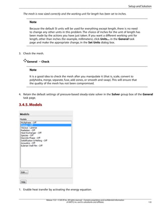 Setup and Solution
The mesh is now sized correctly and the working unit for length has been set to inches.

Note
Because the default SI units will be used for everything except length, there is no need
to change any other units in this problem. The choice of inches for the unit of length has
been made by the actions you have just taken. If you want a different working unit for
length, other than inches (for example, millimeters), click Units... in the General task
page and make the appropriate change, in the Set Units dialog box.

3. Check the mesh.
General ¡ Check

Note
It is a good idea to check the mesh after you manipulate it (that is, scale, convert to
polyhedra, merge, separate, fuse, add zones, or smooth and swap). This will ensure that
the quality of the mesh has not been compromised.

4. Retain the default settings of pressure-based steady-state solver in the Solver group box of the General
task page.

3.4.5. Models

1. Enable heat transfer by activating the energy equation.

Release 15.0 - © SAS IP, Inc. All rights reserved. - Contains proprietary and confidential information
of ANSYS, Inc. and its subsidiaries and affiliates.

135

 