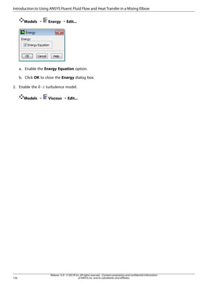 Introduction to Using ANSYS Fluent: Fluid Flow and Heat Transfer in a Mixing Elbow
Models ¡

Energy ¡ Edit...

a. Enable the Energy Equation option.
b. Click OK to close the Energy dialog box.
2. Enable the -

turbulence model.

Models ¡

Viscous ¡ Edit...

¡  

136

Release 15.0 - © SAS IP, Inc. All rights reserved. - Contains proprietary and confidential information
of ANSYS, Inc. and its subsidiaries and affiliates.

 