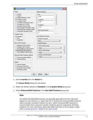 Setup and Solution

a. Select k-epsilon from the Model list.
The Viscous Model dialog box will expand.
b. Retain the default selection of Standard in the k-epsilon Model group box.
c. Select Enhanced Wall Treatment in the Near-Wall Treatment group box.

Note
The default Standard Wall Functions are generally applicable if the first cell center
adjacent to the wall has a y+ larger than 30. In contrast, the Enhanced Wall Treatment
option provides consistent solutions for all y+ values. Enhanced Wall Treatment is
recommended when using the k-epsilon model for general single-phase fluid flow
problems. For more information about Near Wall Treatments in the k-epsilon model
refer to Setting Up the k-ε Model in the User’s Guide.

Release 15.0 - © SAS IP, Inc. All rights reserved. - Contains proprietary and confidential information
of ANSYS, Inc. and its subsidiaries and affiliates.

137

 