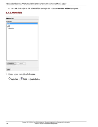Introduction to Using ANSYS Fluent: Fluid Flow and Heat Transfer in a Mixing Elbow
d. Click OK to accept all the other default settings and close the Viscous Model dialog box.

3.4.6. Materials

1. Create a new material called water.
Materials ¡

138

Fluid ¡ Create/Edit...

Release 15.0 - © SAS IP, Inc. All rights reserved. - Contains proprietary and confidential information
of ANSYS, Inc. and its subsidiaries and affiliates.

 
