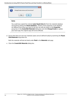 Introduction to Using ANSYS Fluent: Fluid Flow and Heat Transfer in a Mixing Elbow

Extra
You could have copied the material water-liquid (h2ol) from the materials database
(accessed by clicking the Fluent Database... button). If the properties in the database
are different from those you want to use, you can edit the values in the Properties
group box in the Create/Edit Materials dialog box and click Change/Create to update
your local copy. The original copy will not be affected.

d. Ensure that there are now two materials (water and air) defined locally by examining the Fluent
Fluid Materials drop-down list.
Both the materials will also be listed under Fluid in the Materials task page.
e. Close the Create/Edit Materials dialog box.

140

Release 15.0 - © SAS IP, Inc. All rights reserved. - Contains proprietary and confidential information
of ANSYS, Inc. and its subsidiaries and affiliates.

 