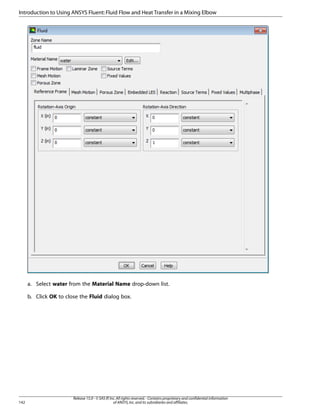 Introduction to Using ANSYS Fluent: Fluid Flow and Heat Transfer in a Mixing Elbow

a. Select water from the Material Name drop-down list.
b. Click OK to close the Fluid dialog box.

142

Release 15.0 - © SAS IP, Inc. All rights reserved. - Contains proprietary and confidential information
of ANSYS, Inc. and its subsidiaries and affiliates.

 