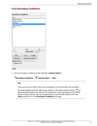 Setup and Solution

3.4.8. Boundary Conditions

1. Set the boundary conditions at the cold inlet (velocity-inlet-5).
Boundary Conditions ¡

velocity-inlet-5 ¡ Edit...

Tip
If you are unsure of which inlet zone corresponds to the cold inlet, you can probe
the mesh display using the right mouse button or the probe toolbar button ( ) as
described previously in this tutorial. The information will be displayed in the ANSYS
Fluent console, and the zone you probed will be automatically selected from the
Zone selection list in the Boundary Conditions task page.

Release 15.0 - © SAS IP, Inc. All rights reserved. - Contains proprietary and confidential information
of ANSYS, Inc. and its subsidiaries and affiliates.

143

 