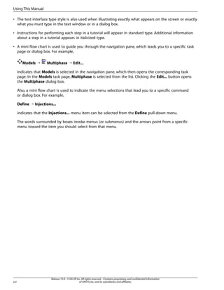 Using This Manual
• The text interface type style is also used when illustrating exactly what appears on the screen or exactly
what you must type in the text window or in a dialog box.
• Instructions for performing each step in a tutorial will appear in standard type. Additional information
about a step in a tutorial appears in italicized type.
• A mini flow chart is used to guide you through the navigation pane, which leads you to a specific task
page or dialog box. For example,
Models ¡

Multiphase ¡ Edit...

indicates that Models is selected in the navigation pane, which then opens the corresponding task
page. In the Models task page, Multiphase is selected from the list. Clicking the Edit... button opens
the Multiphase dialog box.
Also, a mini flow chart is used to indicate the menu selections that lead you to a specific command
or dialog box. For example,
Define ¡ Injections...
indicates that the Injections... menu item can be selected from the Define pull-down menu.
The words surrounded by boxes invoke menus (or submenus) and the arrows point from a specific
menu toward the item you should select from that menu.

xvi

Release 15.0 - © SAS IP, Inc. All rights reserved. - Contains proprietary and confidential information
of ANSYS, Inc. and its subsidiaries and affiliates.

 