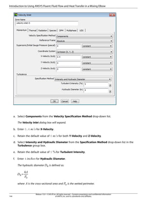 Introduction to Using ANSYS Fluent: Fluid Flow and Heat Transfer in a Mixing Elbow

a. Select Components from the Velocity Specification Method drop-down list.
The Velocity Inlet dialog box will expand.
for X-Velocity.

c. Retain the default value of 0

£¢

¡ 

b. Enter 0.4

for both Y-Velocity and Z-Velocity.

d. Select Intensity and Hydraulic Diameter from the Specification Method drop-down list in the
Turbulence group box.
e. Retain the default value of 5

for Hydraulic Diameter.

The hydraulic diameter



Enter 4

©¨§¦¥¤

f.

for Turbulent Intensity.

is defined as:




 
=

144

is the cross-sectional area and



where

is the wetted perimeter.

Release 15.0 - © SAS IP, Inc. All rights reserved. - Contains proprietary and confidential information
of ANSYS, Inc. and its subsidiaries and affiliates.

 