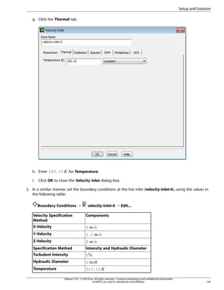 Setup and Solution
g. Click the Thermal tab.

i.

 

h. Enter 293.15

for Temperature.

Click OK to close the Velocity Inlet dialog box.

2. In a similar manner, set the boundary conditions at the hot inlet (velocity-inlet-6), using the values in
the following table:
Boundary Conditions ¡

velocity-inlet-6 ¡ Edit...

Velocity Specification
Method

Components

X-Velocity

0

Y-Velocity

1.2

Z-Velocity

0

Specification Method

Intensity and Hydraulic Diameter

Turbulent Intensity

5

Hydraulic Diameter

1

Temperature

313.15

¦¥
¤£
¢¡



©¨§

Release 15.0 - © SAS IP, Inc. All rights reserved. - Contains proprietary and confidential information
of ANSYS, Inc. and its subsidiaries and affiliates.

145

 