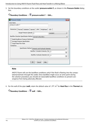 Introduction to Using ANSYS Fluent: Fluid Flow and Heat Transfer in a Mixing Elbow
3. Set the boundary conditions at the outlet (pressure-outlet-7), as shown in the Pressure Outlet dialog
box.
Boundary Conditions ¡

pressure-outlet-7 ¡ Edit...

Note
ANSYS Fluent will use the backflow conditions only if the fluid is flowing into the computational domain through the outlet. Since backflow might occur at some point during
the solution procedure, you should set reasonable backflow conditions to prevent convergence from being adversely affected.

Boundary Conditions ¡

146

¢¡  

4. For the wall of the pipe (wall), retain the default value of 0

for Heat Flux in the Thermal tab.

wall ¡ Edit...

Release 15.0 - © SAS IP, Inc. All rights reserved. - Contains proprietary and confidential information
of ANSYS, Inc. and its subsidiaries and affiliates.

 