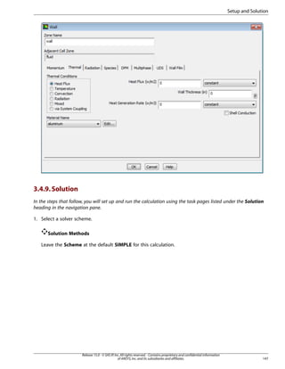 Setup and Solution

3.4.9. Solution
In the steps that follow, you will set up and run the calculation using the task pages listed under the Solution
heading in the navigation pane.
1. Select a solver scheme.
Solution Methods
Leave the Scheme at the default SIMPLE for this calculation.

Release 15.0 - © SAS IP, Inc. All rights reserved. - Contains proprietary and confidential information
of ANSYS, Inc. and its subsidiaries and affiliates.

147

 