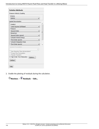 Introduction to Using ANSYS Fluent: Fluid Flow and Heat Transfer in a Mixing Elbow

2. Enable the plotting of residuals during the calculation.
Monitors ¡

148

Residuals ¡ Edit...

Release 15.0 - © SAS IP, Inc. All rights reserved. - Contains proprietary and confidential information
of ANSYS, Inc. and its subsidiaries and affiliates.

 