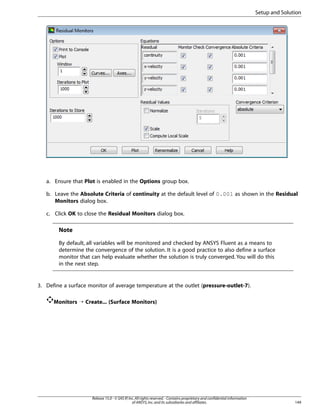 Setup and Solution

a. Ensure that Plot is enabled in the Options group box.
b. Leave the Absolute Criteria of continuity at the default level of 0.001 as shown in the Residual
Monitors dialog box.
c. Click OK to close the Residual Monitors dialog box.

Note
By default, all variables will be monitored and checked by ANSYS Fluent as a means to
determine the convergence of the solution. It is a good practice to also define a surface
monitor that can help evaluate whether the solution is truly converged. You will do this
in the next step.

3. Define a surface monitor of average temperature at the outlet (pressure-outlet-7).
Monitors ¡ Create... (Surface Monitors)

Release 15.0 - © SAS IP, Inc. All rights reserved. - Contains proprietary and confidential information
of ANSYS, Inc. and its subsidiaries and affiliates.

149

 