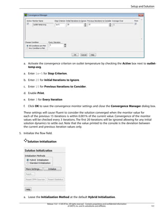Setup and Solution

a. Activate the convergence criterion on outlet temperature by checking the Active box next to outlettemp-avg.
a. Enter 1e-5 for Stop Criterion.
b. Enter 20 for Initial Iterations to Ignore.
c. Enter 15 for Previous Iterations to Consider.
d. Enable Print.
e. Enter 3 for Every Iteration
f.

Click OK to save the convergence monitor settings and close the Convergence Manager dialog box.

These settings will cause Fluent to consider the solution converged when the monitor value for
each of the previous 15 iterations is within 0.001% of the current value. Convergence of the monitor
values will be checked every 3 iterations. The first 20 iterations will be ignored allowing for any initial
solution dynamics to settle out. Note that the value printed to the console is the deviation between
the current and previous iteration values only.
5. Initialize the flow field.
Solution Initialization

a. Leave the Initialization Method at the default Hybrid Initialization.
Release 15.0 - © SAS IP, Inc. All rights reserved. - Contains proprietary and confidential information
of ANSYS, Inc. and its subsidiaries and affiliates.

151

 