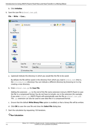 Introduction to Using ANSYS Fluent: Fluid Flow and Heat Transfer in a Mixing Elbow
b. Click Initialize.
6. Save the case file (elbow1.cas.gz).
File ¡ Write ¡ Case...

a. (optional) Indicate the directory in which you would like the file to be saved.
By default, the file will be saved in the directory from which you read in elbow.msh (that is,
the introduction directory). You can indicate a different directory by browsing to it or by
creating a new directory.
b. Enter elbow1.cas.gz for Case File.
Adding the extension .gz to the end of the file name extension instructs ANSYS Fluent to save
the file in a compressed format. You do not have to include .cas in the extension (for example,
if you enter elbow1.gz, ANSYS Fluent will automatically save the file as elbow1.cas.gz).
The .gz extension can also be used to save data files in a compressed format.
c. Ensure that the default Write Binary Files option is enabled, so that a binary file will be written.
d. Click OK to save the case file and close the Select File dialog box.
7. Start the calculation by requesting 150 iterations.
Run Calculation

152

Release 15.0 - © SAS IP, Inc. All rights reserved. - Contains proprietary and confidential information
of ANSYS, Inc. and its subsidiaries and affiliates.

 