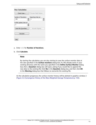 Setup and Solution

a. Enter 150 for Number of Iterations.
b. Click Calculate.

Note
By starting the calculation, you are also starting to save the surface monitor data at
the rate specified in the Surface monitors dialog box. If a file already exists in your
working directory with the name you specified in the Define Surface Monitor dialog
box, then a Question dialog box will open, asking if you would like to append the
new data to the existing file. Click No in the Question dialog box, and then click OK
in the Warning dialog box that follows to overwrite the existing file.
As the calculation progresses, the surface monitor history will be plotted in graphics window 2
(Figure 3.3: Convergence History of the Mass-Weighted Average Temperature (p. 154)).

Release 15.0 - © SAS IP, Inc. All rights reserved. - Contains proprietary and confidential information
of ANSYS, Inc. and its subsidiaries and affiliates.

153

 