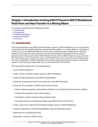 Chapter 1: Introduction to Using ANSYS Fluent in ANSYS Workbench:
Fluid Flow and Heat Transfer in a Mixing Elbow
This tutorial is divided into the following sections:
1.1. Introduction
1.2. Prerequisites
1.3. Problem Description
1.4. Setup and Solution
1.5. Summary

1.1. Introduction
This tutorial illustrates using ANSYS Fluent fluid flow systems in ANSYS Workbench to set up and solve
a three-dimensional turbulent fluid-flow and heat-transfer problem in a mixing elbow. It is designed to
introduce you to the ANSYS Workbench tool set using a simple geometry. Guided by the steps that
follow, you will create the elbow geometry and the corresponding computational mesh using the
geometry and meshing tools within ANSYS Workbench. You will use ANSYS Fluent to set up and solve
the CFD problem, then visualize the results in both ANSYS Fluent and in the CFD-Post postprocessing
tool. Some capabilities of ANSYS Workbench (for example, duplicating fluid flow systems, connecting
systems, and comparing multiple data sets) are also examined in this tutorial.
This tutorial demonstrates how to do the following:
• Launch ANSYS Workbench.
• Create a Fluent fluid flow analysis system in ANSYS Workbench.
• Create the elbow geometry using ANSYS DesignModeler.
• Create the computational mesh for the geometry using ANSYS Meshing.
• Set up the CFD simulation in ANSYS Fluent, which includes:
– Setting material properties and boundary conditions for a turbulent forced-convection problem.
– Initiating the calculation with residual plotting.
– Calculating a solution using the pressure-based solver.
– Examining the flow and temperature fields using ANSYS Fluent and CFD-Post.
• Create a copy of the original Fluent fluid flow analysis system in ANSYS Workbench.
• Change the geometry in ANSYS DesignModeler, using the duplicated system.
• Regenerate the computational mesh.
• Recalculate a solution in ANSYS Fluent.
Release 15.0 - © SAS IP, Inc. All rights reserved. - Contains proprietary and confidential information
of ANSYS, Inc. and its subsidiaries and affiliates.

1

 
