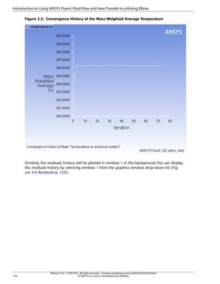 Introduction to Using ANSYS Fluent: Fluid Flow and Heat Transfer in a Mixing Elbow
Figure 3.3: Convergence History of the Mass-Weighted Average Temperature

Similarly, the residuals history will be plotted in window 1 in the background. You can display
the residuals history by selecting window 1 from the graphics window drop-down list (Figure 3.4: Residuals (p. 155)).

154

Release 15.0 - © SAS IP, Inc. All rights reserved. - Contains proprietary and confidential information
of ANSYS, Inc. and its subsidiaries and affiliates.

 