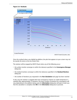 Setup and Solution
Figure 3.4: Residuals

Since the residual values vary slightly by platform, the plot that appears on your screen may not
be exactly the same as the one shown here.
The solution will be stopped by ANSYS Fluent when any of the following occur:
• the surface monitor converges to within the tolerance specified in the Convergence Manager
dialog box
• the residual monitors converge to within the tolerances specified in the Residual Monitors
dialog box
• the number of iterations you requested in the Run Calculation task page has been reached
In this case, the solution is stopped when the convergence criterion on outlet temperature is
satisfied, after approximately 75 iterations. The exact number of iterations for convergence will
vary, depending on the platform being used. An Information dialog box will open to alert you
that the calculation is complete. Click OK in the Information dialog box to proceed.

Release 15.0 - © SAS IP, Inc. All rights reserved. - Contains proprietary and confidential information
of ANSYS, Inc. and its subsidiaries and affiliates.

155

 