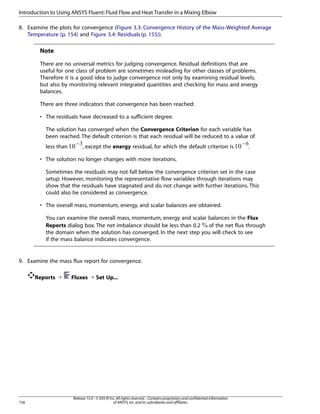 Introduction to Using ANSYS Fluent: Fluid Flow and Heat Transfer in a Mixing Elbow
8. Examine the plots for convergence (Figure 3.3: Convergence History of the Mass-Weighted Average
Temperature (p. 154) and Figure 3.4: Residuals (p. 155)).

Note
There are no universal metrics for judging convergence. Residual definitions that are
useful for one class of problem are sometimes misleading for other classes of problems.
Therefore it is a good idea to judge convergence not only by examining residual levels,
but also by monitoring relevant integrated quantities and checking for mass and energy
balances.
There are three indicators that convergence has been reached:
• The residuals have decreased to a sufficient degree.
The solution has converged when the Convergence Criterion for each variable has
been reached. The default criterion is that each residual will be reduced to a value of
− 
−¡
less than
, except the energy residual, for which the default criterion is
.
• The solution no longer changes with more iterations.
Sometimes the residuals may not fall below the convergence criterion set in the case
setup. However, monitoring the representative flow variables through iterations may
show that the residuals have stagnated and do not change with further iterations. This
could also be considered as convergence.
• The overall mass, momentum, energy, and scalar balances are obtained.
You can examine the overall mass, momentum, energy and scalar balances in the Flux
Reports dialog box. The net imbalance should be less than 0.2 of the net flux through
the domain when the solution has converged. In the next step you will check to see
if the mass balance indicates convergence.

9. Examine the mass flux report for convergence.
Reports ¡

156

Fluxes ¡ Set Up...

Release 15.0 - © SAS IP, Inc. All rights reserved. - Contains proprietary and confidential information
of ANSYS, Inc. and its subsidiaries and affiliates.

 