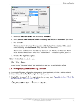 Setup and Solution

a. Ensure that Mass Flow Rate is selected from the Options list.
b. Select pressure-outlet-7, velocity-inlet-5,and velocity-inlet-6 from the Boundaries selection list.
c. Click Compute.
The individual and net results of the computation will be displayed in the Results and Net Results
boxes, respectively, in the Flux Reports dialog box, as well as in the console.
The sum of the flux for the inlets should be very close to the sum of the flux for the outlets. The net
results show that the imbalance in this case is well below the 0.2 criterion suggested previously.
d. Close the Flux Reports dialog box.
10. Save the data file (elbow1.dat.gz).
File ¡ Write ¡ Data...
In later steps of this tutorial you will save additional case and data files with different suffixes.

3.4.10. Displaying the Preliminary Solution
In the steps that follow, you will visualize various aspects of the flow for the preliminary solution, using the
task pages listed under the Results heading in the navigation pane.
1. Display filled contours of velocity magnitude on the symmetry plane (Figure 3.5: Predicted Velocity Distribution after the Initial Calculation (p. 159)).
Graphics and Animations ¡

Contours ¡ Set Up...

Release 15.0 - © SAS IP, Inc. All rights reserved. - Contains proprietary and confidential information
of ANSYS, Inc. and its subsidiaries and affiliates.

157

 