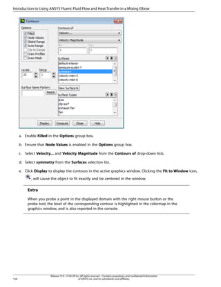 Introduction to Using ANSYS Fluent: Fluid Flow and Heat Transfer in a Mixing Elbow

a. Enable Filled in the Options group box.
b. Ensure that Node Values is enabled in the Options group box.
c. Select Velocity... and Velocity Magnitude from the Contours of drop-down lists.
d. Select symmetry from the Surfaces selection list.
e. Click Display to display the contours in the active graphics window. Clicking the Fit to Window icon,
, will cause the object to fit exactly and be centered in the window.

Extra
When you probe a point in the displayed domain with the right mouse button or the
probe tool, the level of the corresponding contour is highlighted in the colormap in the
graphics window, and is also reported in the console.

158

Release 15.0 - © SAS IP, Inc. All rights reserved. - Contains proprietary and confidential information
of ANSYS, Inc. and its subsidiaries and affiliates.

 
