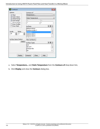 Introduction to Using ANSYS Fluent: Fluid Flow and Heat Transfer in a Mixing Elbow

a. Select Temperature... and Static Temperature from the Contours of drop-down lists.
b. Click Display and close the Contours dialog box.

160

Release 15.0 - © SAS IP, Inc. All rights reserved. - Contains proprietary and confidential information
of ANSYS, Inc. and its subsidiaries and affiliates.

 