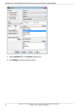 Introduction to Using ANSYS Fluent: Fluid Flow and Heat Transfer in a Mixing Elbow

a. Select symmetry from the Surfaces selection list.
b. Click Display to plot the velocity vectors.

162

Release 15.0 - © SAS IP, Inc. All rights reserved. - Contains proprietary and confidential information
of ANSYS, Inc. and its subsidiaries and affiliates.

 