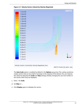 Setup and Solution
Figure 3.7: Velocity Vectors Colored by Velocity Magnitude

The Auto Scale option is enabled by default in the Options group box. This scaling sometimes
creates vectors that are too small or too large in the majority of the domain. You can improve
the clarity by adjusting the Scale and Skip settings, thereby changing the size and number of
the vectors when they are displayed.
c. Enter 4 for Scale.
d. Set Skip to 2.
e. Click Display again to redisplay the vectors.

Release 15.0 - © SAS IP, Inc. All rights reserved. - Contains proprietary and confidential information
of ANSYS, Inc. and its subsidiaries and affiliates.

163

 
