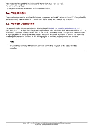 Introduction to Using ANSYS Fluent in ANSYS Workbench: Fluid Flow and Heat
Transfer in a Mixing Elbow
• Compare the results of the two calculations in CFD-Post.

1.2. Prerequisites
This tutorial assumes that you have little to no experience with ANSYS Workbench, ANSYS DesignModeler,
ANSYS Meshing, ANSYS Fluent, or CFD-Post, and so each step will be explicitly described.

1.3. Problem Description
The problem to be considered is shown schematically in Figure 1.1: Problem Specification (p. 3). A
cold fluid at 293.15 K flows into the pipe through a large inlet and mixes with a warmer fluid at 313.15 K
that enters through a smaller inlet located at the elbow. The mixing elbow configuration is encountered
in piping systems in power plants and process industries. It is often important to predict the flow field
and temperature field in the area of the mixing region in order to properly design the junction.

Note
Because the geometry of the mixing elbow is symmetric, only half of the elbow must be
modeled.

2

Release 15.0 - © SAS IP, Inc. All rights reserved. - Contains proprietary and confidential information
of ANSYS, Inc. and its subsidiaries and affiliates.

 