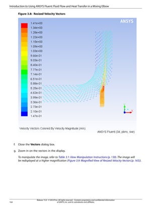 Introduction to Using ANSYS Fluent: Fluid Flow and Heat Transfer in a Mixing Elbow
Figure 3.8: Resized Velocity Vectors

f.

Close the Vectors dialog box.

g. Zoom in on the vectors in the display.
To manipulate the image, refer to Table 3.1: View Manipulation Instructions (p. 130). The image will
be redisplayed at a higher magnification (Figure 3.9: Magnified View of Resized Velocity Vectors (p. 165)).

164

Release 15.0 - © SAS IP, Inc. All rights reserved. - Contains proprietary and confidential information
of ANSYS, Inc. and its subsidiaries and affiliates.

 