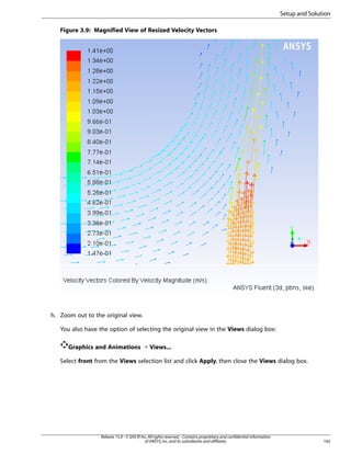 Setup and Solution
Figure 3.9: Magnified View of Resized Velocity Vectors

h. Zoom out to the original view.
You also have the option of selecting the original view in the Views dialog box:
Graphics and Animations ¡ Views...
Select front from the Views selection list and click Apply, then close the Views dialog box.

Release 15.0 - © SAS IP, Inc. All rights reserved. - Contains proprietary and confidential information
of ANSYS, Inc. and its subsidiaries and affiliates.

165

 