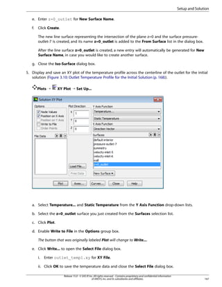 Setup and Solution
e. Enter z=0_outlet for New Surface Name.
f.

Click Create.
The new line surface representing the intersection of the plane z=0 and the surface pressureoutlet-7 is created, and its name z=0_outlet is added to the From Surface list in the dialog box.
After the line surface z=0_outlet is created, a new entry will automatically be generated for New
Surface Name, in case you would like to create another surface.

g. Close the Iso-Surface dialog box.
5. Display and save an XY plot of the temperature profile across the centerline of the outlet for the initial
solution (Figure 3.10: Outlet Temperature Profile for the Initial Solution (p. 168)).
Plots ¡

XY Plot ¡ Set Up...

a. Select Temperature... and Static Temperature from the Y Axis Function drop-down lists.
b. Select the z=0_outlet surface you just created from the Surfaces selection list.
c. Click Plot.
d. Enable Write to File in the Options group box.
The button that was originally labeled Plot will change to Write....
e. Click Write... to open the Select File dialog box.
i.

Enter outlet_temp1.xy for XY File.

ii. Click OK to save the temperature data and close the Select File dialog box.
Release 15.0 - © SAS IP, Inc. All rights reserved. - Contains proprietary and confidential information
of ANSYS, Inc. and its subsidiaries and affiliates.

167

 