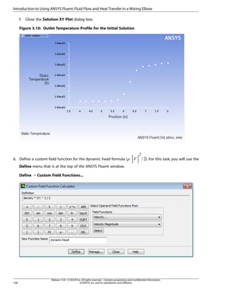Introduction to Using ANSYS Fluent: Fluid Flow and Heat Transfer in a Mixing Elbow
f.

Close the Solution XY Plot dialog box.

Figure 3.10: Outlet Temperature Profile for the Initial Solution

¢

6. Define a custom field function for the dynamic head formula ( ⋅

). For this task, you will use the

¡  

Define menu that is at the top of the ANSYS Fluent window.
Define ¡ Custom Field Functions...

168

Release 15.0 - © SAS IP, Inc. All rights reserved. - Contains proprietary and confidential information
of ANSYS, Inc. and its subsidiaries and affiliates.

 