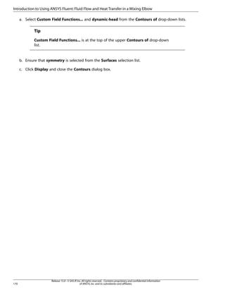 Introduction to Using ANSYS Fluent: Fluid Flow and Heat Transfer in a Mixing Elbow
a. Select Custom Field Functions... and dynamic-head from the Contours of drop-down lists.

Tip
Custom Field Functions... is at the top of the upper Contours of drop-down
list.

b. Ensure that symmetry is selected from the Surfaces selection list.
c. Click Display and close the Contours dialog box.

170

Release 15.0 - © SAS IP, Inc. All rights reserved. - Contains proprietary and confidential information
of ANSYS, Inc. and its subsidiaries and affiliates.

 