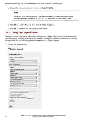 Introduction to Using ANSYS Fluent: Fluid Flow and Heat Transfer in a Mixing Elbow
a. Ensure that elbow1.cas.gz is entered for Case/Data File.

Note
When you write the case and data file at the same time, it does not matter whether
you specify the file name with a .cas or .dat extension, as both will be saved.

b. Click OK to save the files and close the Select File dialog box.
c. Click OK to overwrite the files that you made earlier.

3.4.11. Using the Coupled Solver
The elbow solution computed in the first part of this tutorial used the SIMPLE solver scheme for PressureVelocity coupling. For many general fluid-flow problems, convergence speed can be improved by using the
Coupled solver. You will now change the Solution Method to a coupled scheme.
1. Change the solver settings.
Solution Methods

172

Release 15.0 - © SAS IP, Inc. All rights reserved. - Contains proprietary and confidential information
of ANSYS, Inc. and its subsidiaries and affiliates.

 