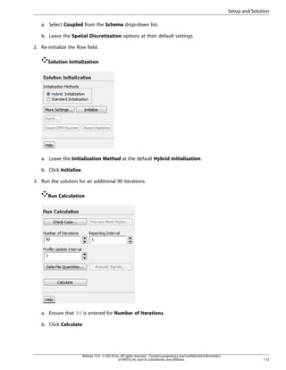 Setup and Solution
a. Select Coupled from the Scheme drop-down list.
b. Leave the Spatial Discretization options at their default settings.
2. Re-initialize the flow field.
Solution Initialization

a. Leave the Initialization Method at the default Hybrid Initialization.
b. Click Initialize.
3. Run the solution for an additional 90 iterations.
Run Calculation

a. Ensure that 90 is entered for Number of Iterations.
b. Click Calculate.

Release 15.0 - © SAS IP, Inc. All rights reserved. - Contains proprietary and confidential information
of ANSYS, Inc. and its subsidiaries and affiliates.

173

 