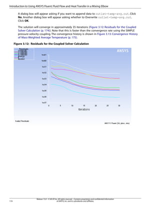 Introduction to Using ANSYS Fluent: Fluid Flow and Heat Transfer in a Mixing Elbow
A dialog box will appear asking if you want to append data to outlet-temp-avg.out. Click
No. Another dialog box will appear asking whether to Overwrite outlet-temp-avg.out.
Click OK.
The solution will converge in approximately 35 iterations (Figure 3.12: Residuals for the Coupled
Solver Calculation (p. 174)). Note that this is faster than the convergence rate using the SIMPLE
pressure-velocity coupling. The convergence history is shown in Figure 3.13: Convergence History
of Mass-Weighted Average Temperature (p. 175).
Figure 3.12: Residuals for the Coupled Solver Calculation

174

Release 15.0 - © SAS IP, Inc. All rights reserved. - Contains proprietary and confidential information
of ANSYS, Inc. and its subsidiaries and affiliates.

 