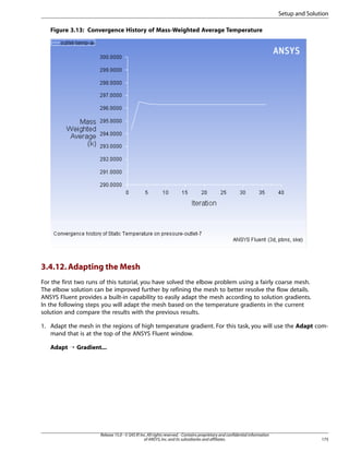 Setup and Solution
Figure 3.13: Convergence History of Mass-Weighted Average Temperature

3.4.12. Adapting the Mesh
For the first two runs of this tutorial, you have solved the elbow problem using a fairly coarse mesh.
The elbow solution can be improved further by refining the mesh to better resolve the flow details.
ANSYS Fluent provides a built-in capability to easily adapt the mesh according to solution gradients.
In the following steps you will adapt the mesh based on the temperature gradients in the current
solution and compare the results with the previous results.
1. Adapt the mesh in the regions of high temperature gradient. For this task, you will use the Adapt command that is at the top of the ANSYS Fluent window.
Adapt ¡ Gradient...

Release 15.0 - © SAS IP, Inc. All rights reserved. - Contains proprietary and confidential information
of ANSYS, Inc. and its subsidiaries and affiliates.

175

 
