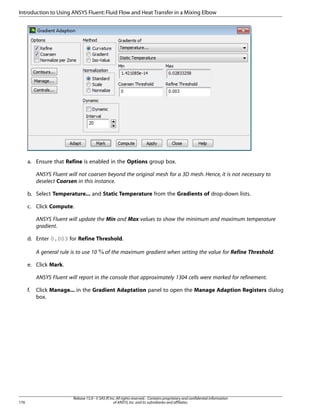 Introduction to Using ANSYS Fluent: Fluid Flow and Heat Transfer in a Mixing Elbow

a. Ensure that Refine is enabled in the Options group box.
ANSYS Fluent will not coarsen beyond the original mesh for a 3D mesh. Hence, it is not necessary to
deselect Coarsen in this instance.
b. Select Temperature... and Static Temperature from the Gradients of drop-down lists.
c. Click Compute.
ANSYS Fluent will update the Min and Max values to show the minimum and maximum temperature
gradient.
d. Enter 0.003 for Refine Threshold.
A general rule is to use 10

of the maximum gradient when setting the value for Refine Threshold.

e. Click Mark.
ANSYS Fluent will report in the console that approximately 1304 cells were marked for refinement.
f.

176

Click Manage... in the Gradient Adaptation panel to open the Manage Adaption Registers dialog
box.

Release 15.0 - © SAS IP, Inc. All rights reserved. - Contains proprietary and confidential information
of ANSYS, Inc. and its subsidiaries and affiliates.

 