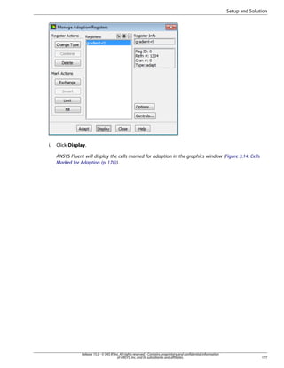 Setup and Solution

i.

Click Display.
ANSYS Fluent will display the cells marked for adaption in the graphics window (Figure 3.14: Cells
Marked for Adaption (p. 178)).

Release 15.0 - © SAS IP, Inc. All rights reserved. - Contains proprietary and confidential information
of ANSYS, Inc. and its subsidiaries and affiliates.

177

 