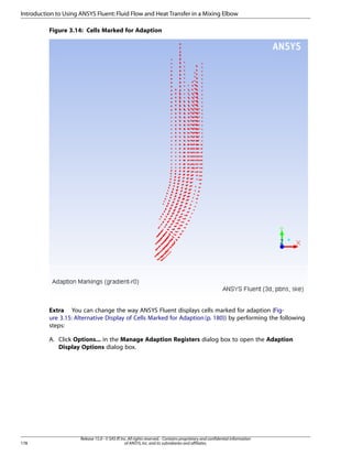 Introduction to Using ANSYS Fluent: Fluid Flow and Heat Transfer in a Mixing Elbow
Figure 3.14: Cells Marked for Adaption

Extra You can change the way ANSYS Fluent displays cells marked for adaption (Figure 3.15: Alternative Display of Cells Marked for Adaption (p. 180)) by performing the following
steps:
A. Click Options... in the Manage Adaption Registers dialog box to open the Adaption
Display Options dialog box.

178

Release 15.0 - © SAS IP, Inc. All rights reserved. - Contains proprietary and confidential information
of ANSYS, Inc. and its subsidiaries and affiliates.

 