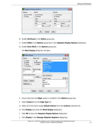 Setup and Solution

B. Enable Wireframe in the Refine group box.
C. Enable Filled in the Options group box in the Adaption Display Options dialog box.
D. Enable Draw Mesh in the Options group box.
The Mesh Display dialog box will open.

E. Ensure that only the Edges option is enabled in the Options group box.
F. Select Feature from the Edge Type list.
G. Select all of the items except default-interior from the Surfaces selection list.
H. Click Display and close the Mesh Display dialog box.
I.

Click OK to close the Adaption Display Options dialog box.

J. Click Display in the Manage Adaption Registers dialog box.
Release 15.0 - © SAS IP, Inc. All rights reserved. - Contains proprietary and confidential information
of ANSYS, Inc. and its subsidiaries and affiliates.

179

 