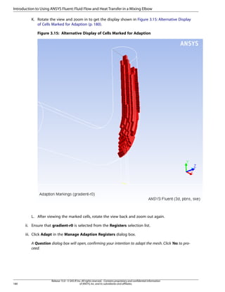 Introduction to Using ANSYS Fluent: Fluid Flow and Heat Transfer in a Mixing Elbow
K. Rotate the view and zoom in to get the display shown in Figure 3.15: Alternative Display
of Cells Marked for Adaption (p. 180).
Figure 3.15: Alternative Display of Cells Marked for Adaption

L. After viewing the marked cells, rotate the view back and zoom out again.
ii. Ensure that gradient-r0 is selected from the Registers selection list.
iii. Click Adapt in the Manage Adaption Registers dialog box.
A Question dialog box will open, confirming your intention to adapt the mesh. Click Yes to proceed.

180

Release 15.0 - © SAS IP, Inc. All rights reserved. - Contains proprietary and confidential information
of ANSYS, Inc. and its subsidiaries and affiliates.

 