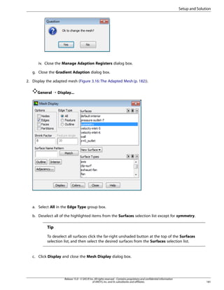 Setup and Solution

iv. Close the Manage Adaption Registers dialog box.
g. Close the Gradient Adaption dialog box.
2. Display the adapted mesh (Figure 3.16: The Adapted Mesh (p. 182)).
General ¡ Display...

a. Select All in the Edge Type group box.
b. Deselect all of the highlighted items from the Surfaces selection list except for symmetry.

Tip
To deselect all surfaces click the far-right unshaded button at the top of the Surfaces
selection list, and then select the desired surfaces from the Surfaces selection list.

c. Click Display and close the Mesh Display dialog box.

Release 15.0 - © SAS IP, Inc. All rights reserved. - Contains proprietary and confidential information
of ANSYS, Inc. and its subsidiaries and affiliates.

181

 