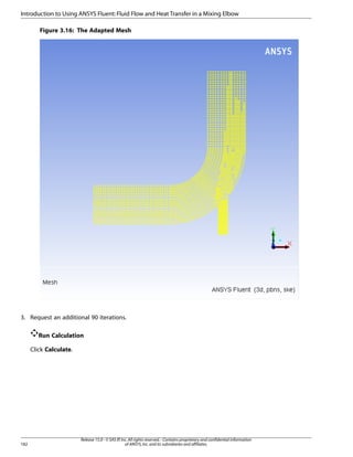 Introduction to Using ANSYS Fluent: Fluid Flow and Heat Transfer in a Mixing Elbow
Figure 3.16: The Adapted Mesh

3. Request an additional 90 iterations.
Run Calculation
Click Calculate.

182

Release 15.0 - © SAS IP, Inc. All rights reserved. - Contains proprietary and confidential information
of ANSYS, Inc. and its subsidiaries and affiliates.

 