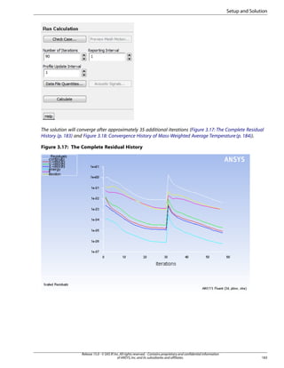 Setup and Solution

The solution will converge after approximately 35 additional iterations (Figure 3.17: The Complete Residual
History (p. 183) and Figure 3.18: Convergence History of Mass-Weighted Average Temperature (p. 184)).
Figure 3.17: The Complete Residual History

Release 15.0 - © SAS IP, Inc. All rights reserved. - Contains proprietary and confidential information
of ANSYS, Inc. and its subsidiaries and affiliates.

183

 