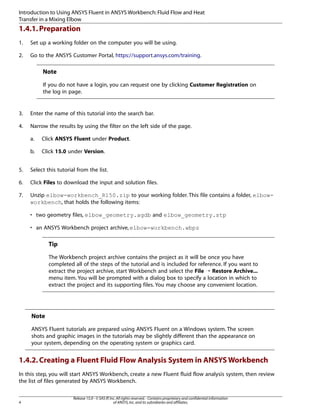 Introduction to Using ANSYS Fluent in ANSYS Workbench: Fluid Flow and Heat
Transfer in a Mixing Elbow

1.4.1. Preparation
1.

Set up a working folder on the computer you will be using.

2.

Go to the ANSYS Customer Portal, https://support.ansys.com/training.

Note
If you do not have a login, you can request one by clicking Customer Registration on
the log in page.

3.

Enter the name of this tutorial into the search bar.

4.

Narrow the results by using the filter on the left side of the page.
a.

Click ANSYS Fluent under Product.

b.

Click 15.0 under Version.

5.

Select this tutorial from the list.

6.

Click Files to download the input and solution files.

7.

Unzip elbow-workbench_R150.zip to your working folder. This file contains a folder, elbowworkbench, that holds the following items:
• two geometry files, elbow_geometry.agdb and elbow_geometry.stp
• an ANSYS Workbench project archive, elbow-workbench.wbpz

Tip
The Workbench project archive contains the project as it will be once you have
completed all of the steps of the tutorial and is included for reference. If you want to
extract the project archive, start Workbench and select the File ¡ Restore Archive...
menu item. You will be prompted with a dialog box to specify a location in which to
extract the project and its supporting files. You may choose any convenient location.

Note
ANSYS Fluent tutorials are prepared using ANSYS Fluent on a Windows system. The screen
shots and graphic images in the tutorials may be slightly different than the appearance on
your system, depending on the operating system or graphics card.

1.4.2. Creating a Fluent Fluid Flow Analysis System in ANSYS Workbench
In this step, you will start ANSYS Workbench, create a new Fluent fluid flow analysis system, then review
the list of files generated by ANSYS Workbench.

4

Release 15.0 - © SAS IP, Inc. All rights reserved. - Contains proprietary and confidential information
of ANSYS, Inc. and its subsidiaries and affiliates.

 