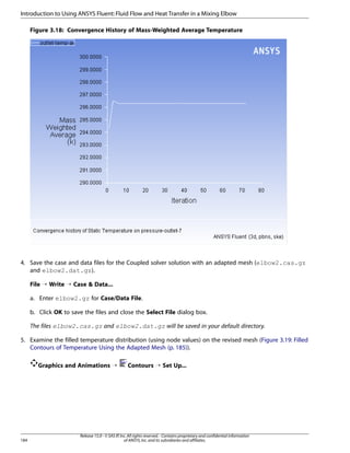 Introduction to Using ANSYS Fluent: Fluid Flow and Heat Transfer in a Mixing Elbow
Figure 3.18: Convergence History of Mass-Weighted Average Temperature

4. Save the case and data files for the Coupled solver solution with an adapted mesh (elbow2.cas.gz
and elbow2.dat.gz).
File ¡ Write ¡ Case  Data...
a. Enter elbow2.gz for Case/Data File.
b. Click OK to save the files and close the Select File dialog box.
The files elbow2.cas.gz and elbow2.dat.gz will be saved in your default directory.
5. Examine the filled temperature distribution (using node values) on the revised mesh (Figure 3.19: Filled
Contours of Temperature Using the Adapted Mesh (p. 185)).
Graphics and Animations ¡

184

Contours ¡ Set Up...

Release 15.0 - © SAS IP, Inc. All rights reserved. - Contains proprietary and confidential information
of ANSYS, Inc. and its subsidiaries and affiliates.

 