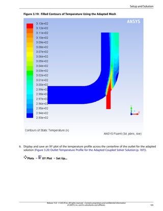 Setup and Solution
Figure 3.19: Filled Contours of Temperature Using the Adapted Mesh

6. Display and save an XY plot of the temperature profile across the centerline of the outlet for the adapted
solution (Figure 3.20: Outlet Temperature Profile for the Adapted Coupled Solver Solution (p. 187)).
Plots ¡

XY Plot ¡ Set Up...

Release 15.0 - © SAS IP, Inc. All rights reserved. - Contains proprietary and confidential information
of ANSYS, Inc. and its subsidiaries and affiliates.

185

 